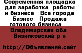 Современная площадка для заработка, работы и бизнеса - Все города Бизнес » Продажа готового бизнеса   . Владимирская обл.,Вязниковский р-н